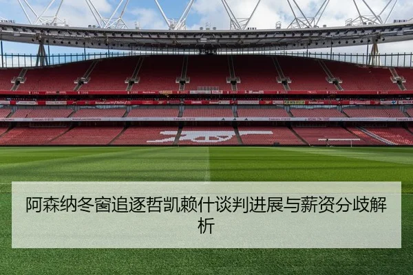 阿森纳冬窗追逐哲凯赖什谈判进展与薪资分歧解析