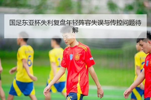 国足东亚杯失利复盘年轻阵容失误与传控问题待解