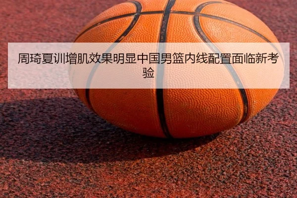 周琦夏训增肌效果明显中国男篮内线配置面临新考验