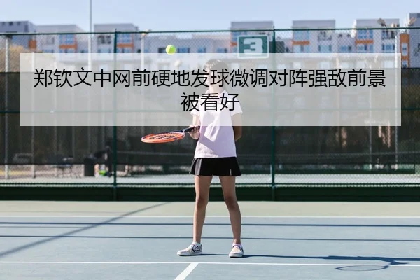 郑钦文中网前硬地发球微调对阵强敌前景被看好